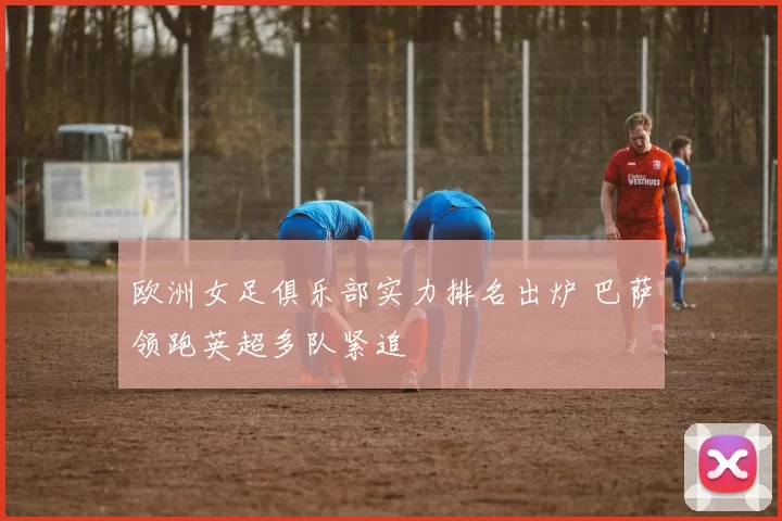 欧洲女足俱乐部实力排名出炉 巴萨领跑英超多队紧追