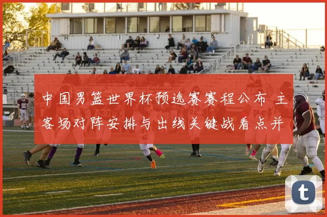 中国男篮世界杯预选赛赛程公布 主客场对阵安排与出线关键战看点并列