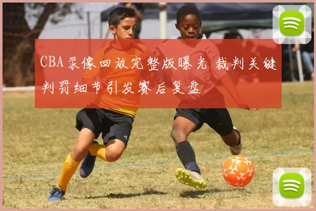 CBA录像回放完整版曝光 裁判关键判罚细节引发赛后复盘
