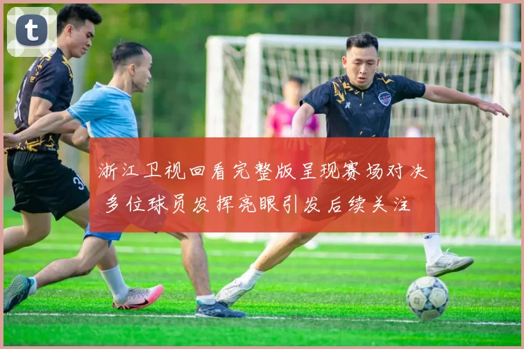 浙江卫视回看完整版呈现赛场对决 多位球员发挥亮眼引发后续关注