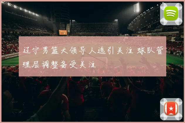 辽宁男篮大领导人选引关注 球队管理层调整备受关注