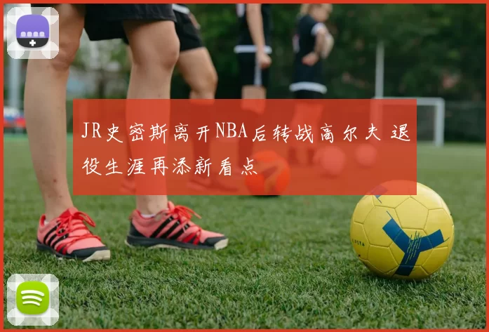 JR史密斯离开NBA后转战高尔夫 退役生涯再添新看点