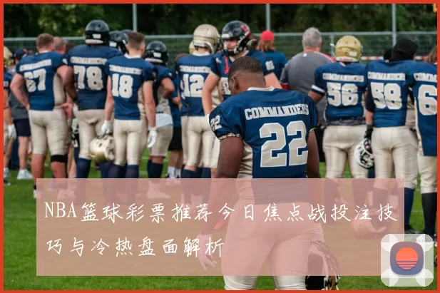 NBA篮球彩票推荐今日焦点战投注技巧与冷热盘面解析
