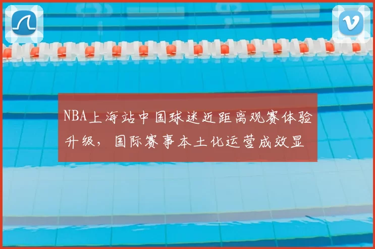 NBA上海站中国球迷近距离观赛体验升级，国际赛事本土化运营成效显著