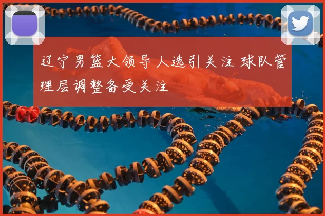 辽宁男篮大领导人选引关注 球队管理层调整备受关注