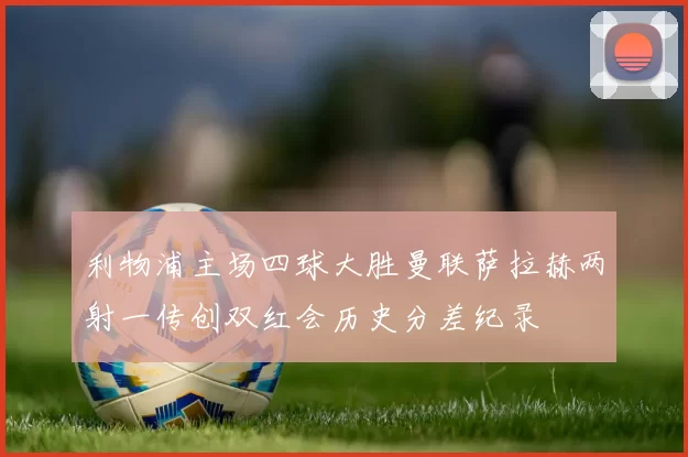 利物浦主场四球大胜曼联萨拉赫两射一传创双红会历史分差纪录