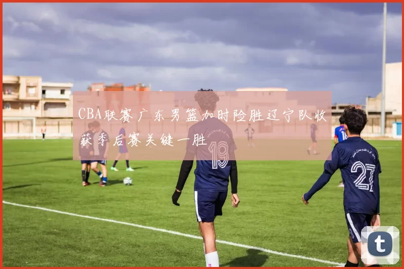 CBA联赛广东男篮加时险胜辽宁队收获季后赛关键一胜