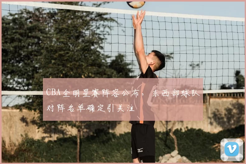 CBA全明星赛阵容公布，东西部球队对阵名单确定引关注