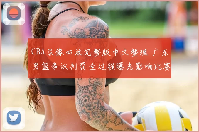 CBA录像回放完整版中文整理 广东男篮争议判罚全过程曝光影响比赛结果