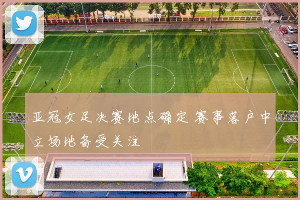 亚冠女足决赛地点确定 赛事落户中立场地备受关注