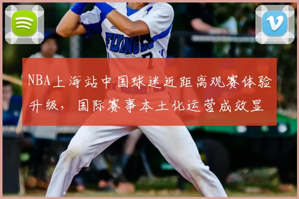 NBA上海站中国球迷近距离观赛体验升级，国际赛事本土化运营成效显著