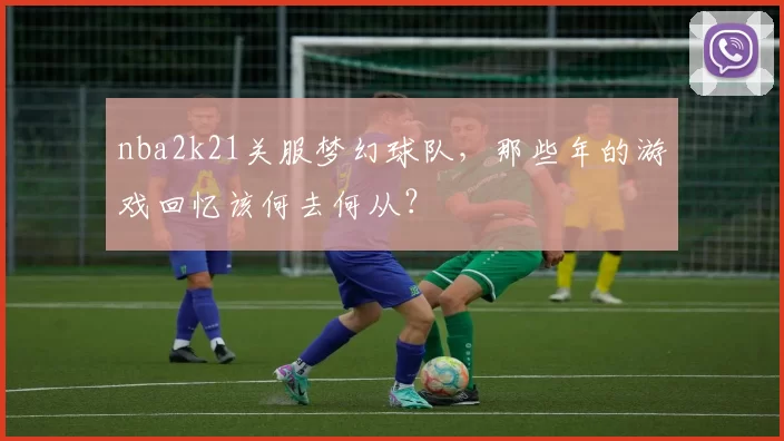 nba2k21关服梦幻球队，那些年的游戏回忆该何去何从？