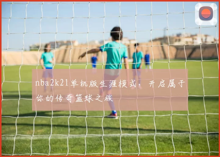 nba2k21单机版生涯模式，开启属于你的传奇篮球之旅