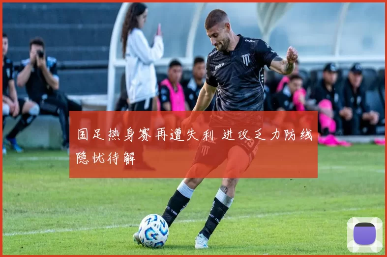 国足热身赛再遭失利 进攻乏力防线隐忧待解