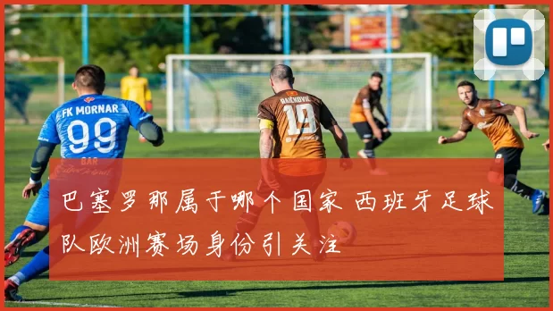巴塞罗那属于哪个国家 西班牙足球队欧洲赛场身份引关注