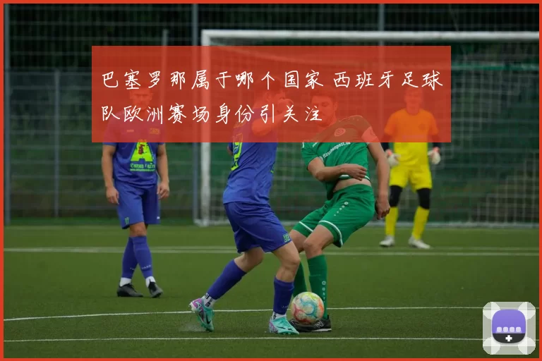 巴塞罗那属于哪个国家 西班牙足球队欧洲赛场身份引关注