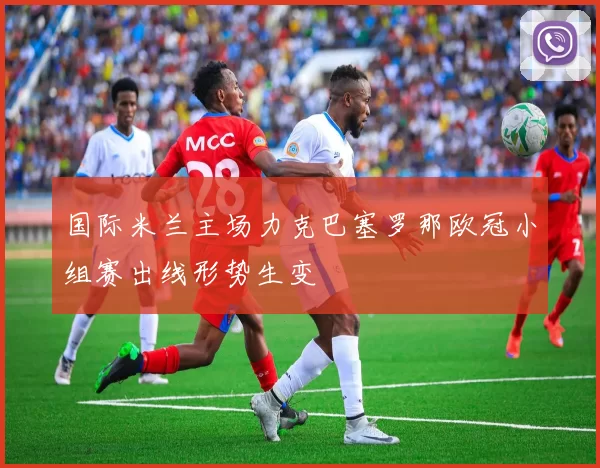 国际米兰主场力克巴塞罗那欧冠小组赛出线形势生变