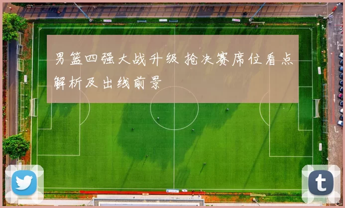 男篮四强大战升级 抢决赛席位看点解析及出线前景