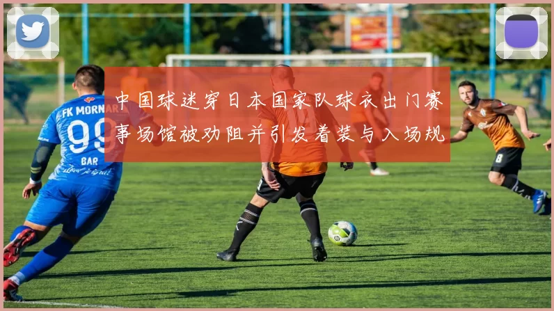 中国球迷穿日本国家队球衣出门赛事场馆被劝阻并引发着装与入场规定讨论