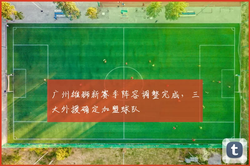 广州雄狮新赛季阵容调整完成,三大外援确定加盟球队