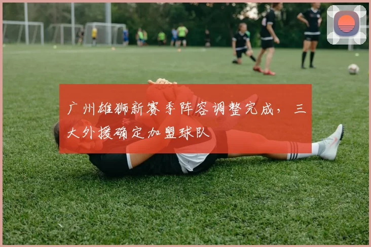 广州雄狮新赛季阵容调整完成,三大外援确定加盟球队