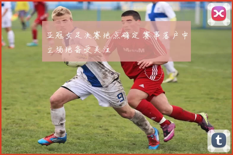 亚冠女足决赛地点确定 赛事落户中立场地备受关注