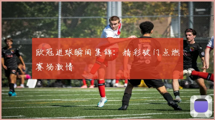 欧冠进球瞬间集锦:精彩破门点燃赛场激情