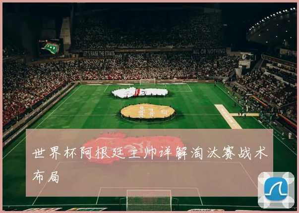 世界杯阿根廷主帅详解淘汰赛战术布局