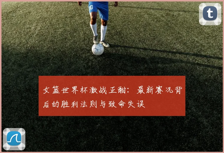 女篮世界杯激战正酣:最新赛况背后的胜利法则与致命失误