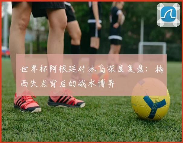 世界杯阿根廷对冰岛深度复盘:梅西失点背后的战术博弈