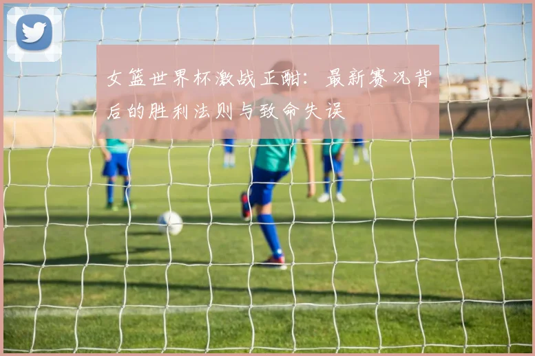 女篮世界杯激战正酣:最新赛况背后的胜利法则与致命失误